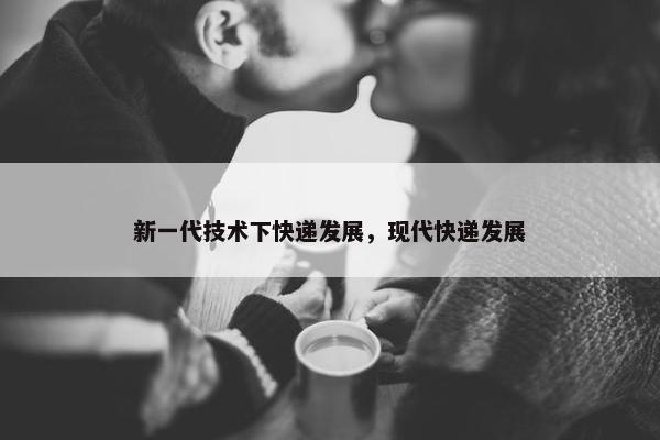 新一代技术下快递发展，现代快递发展