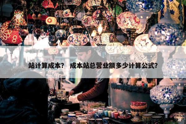 站计算成本？ 成本站总营业额多少计算公式？