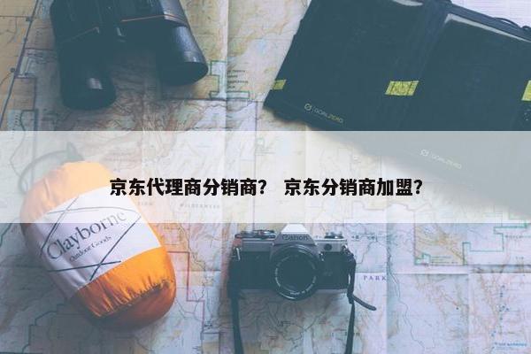 京东代理商分销商？ 京东分销商加盟？