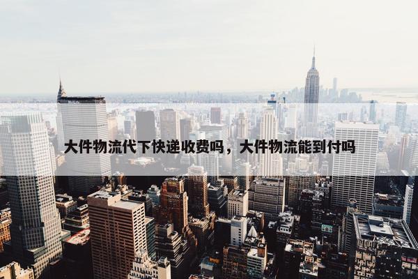 大件物流代下快递收费吗，大件物流能到付吗
