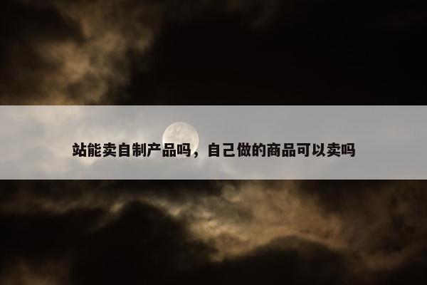 站能卖自制产品吗，自己做的商品可以卖吗