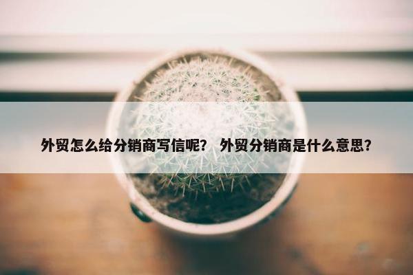 外贸怎么给分销商写信呢？ 外贸分销商是什么意思？