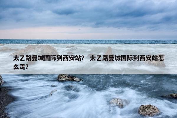 太乙路曼城国际到西安站？ 太乙路曼城国际到西安站怎么走？