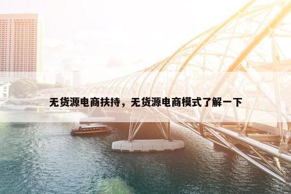 无货源电商扶持，无货源电商模式了解一下