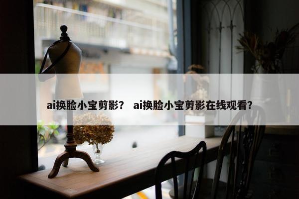 ai换脸小宝剪影？ ai换脸小宝剪影在线观看？