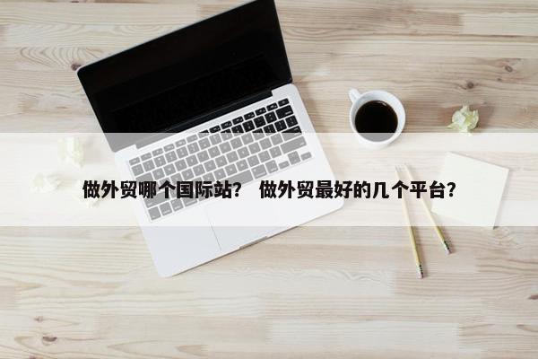 做外贸哪个国际站？ 做外贸最好的几个平台？
