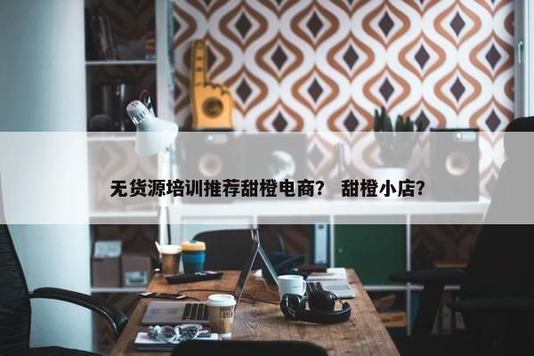 无货源培训推荐甜橙电商？ 甜橙小店？