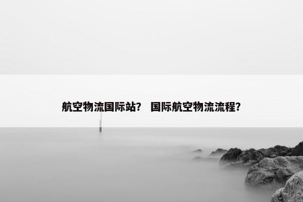 航空物流国际站？ 国际航空物流流程？
