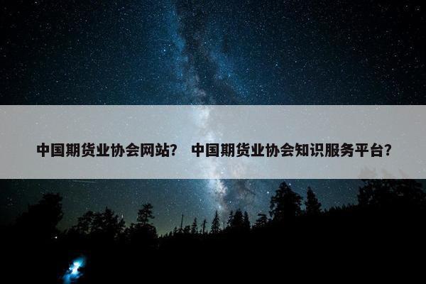 中国期货业协会网站？ 中国期货业协会知识服务平台？