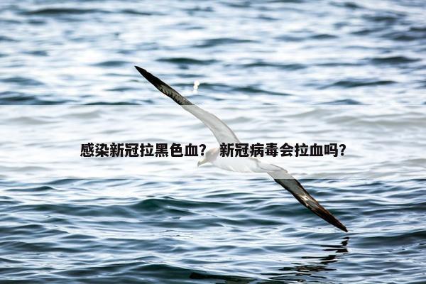 感染新冠拉黑色血？ 新冠病毒会拉血吗？