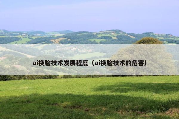 ai换脸技术发展程度（ai换脸技术的危害）