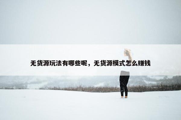 无货源玩法有哪些呢，无货源模式怎么赚钱