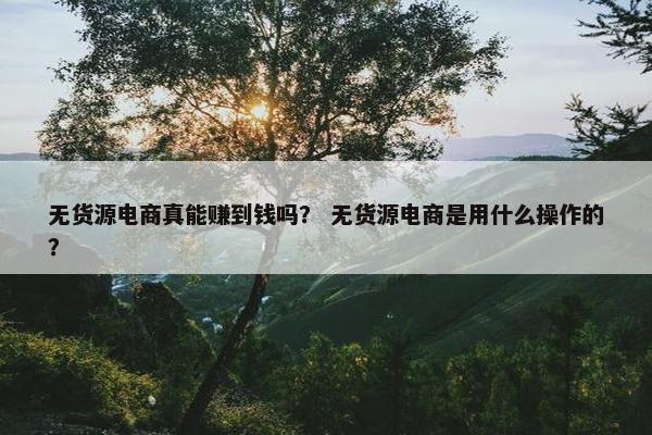 无货源电商真能赚到钱吗？ 无货源电商是用什么操作的？