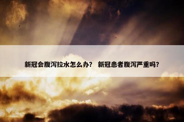 新冠会腹泻拉水怎么办？ 新冠患者腹泻严重吗？