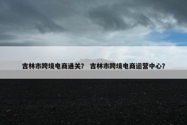 吉林市跨境电商通关？ 吉林市跨境电商运营中心？