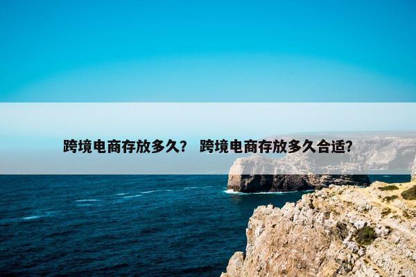 跨境电商存放多久？ 跨境电商存放多久合适？