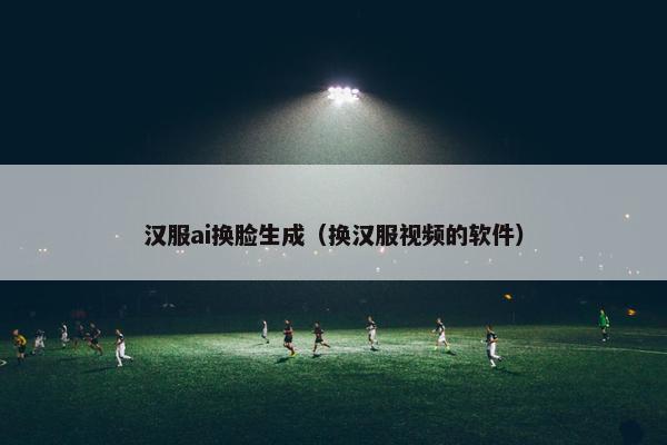 汉服ai换脸生成（换汉服视频的软件）