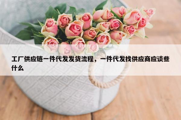 工厂供应链一件代发发货流程，一件代发找供应商应谈些什么
