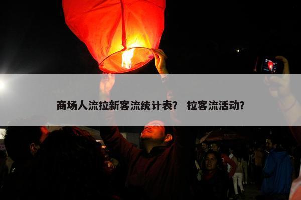 商场人流拉新客流统计表？ 拉客流活动？