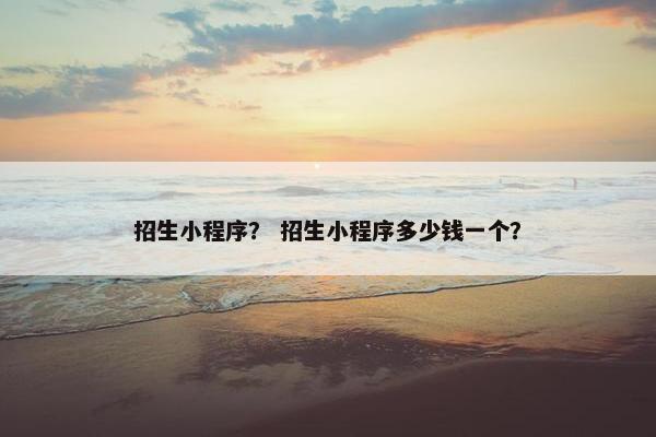 招生小程序？ 招生小程序多少钱一个？