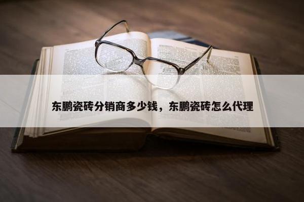 东鹏瓷砖分销商多少钱，东鹏瓷砖怎么代理