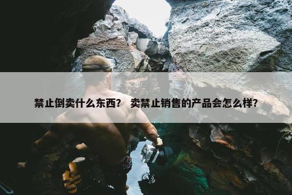 禁止倒卖什么东西？ 卖禁止销售的产品会怎么样？