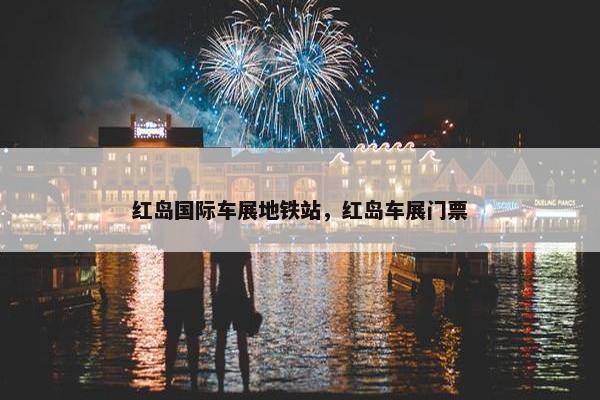 红岛国际车展地铁站，红岛车展门票