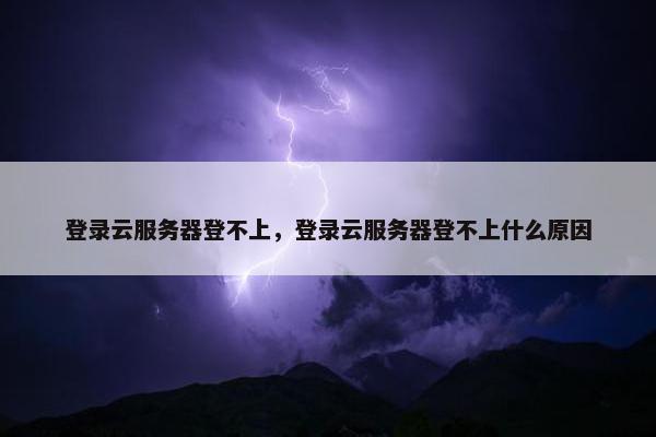 登录云服务器登不上，登录云服务器登不上什么原因