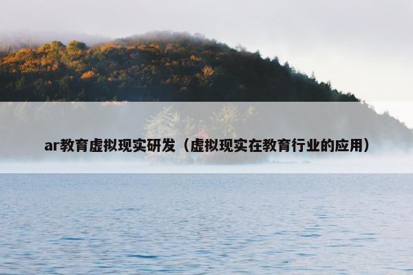 ar教育虚拟现实研发（虚拟现实在教育行业的应用）