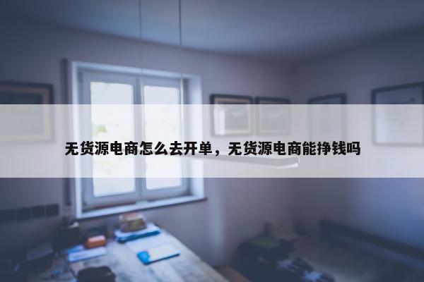 无货源电商怎么去开单，无货源电商能挣钱吗