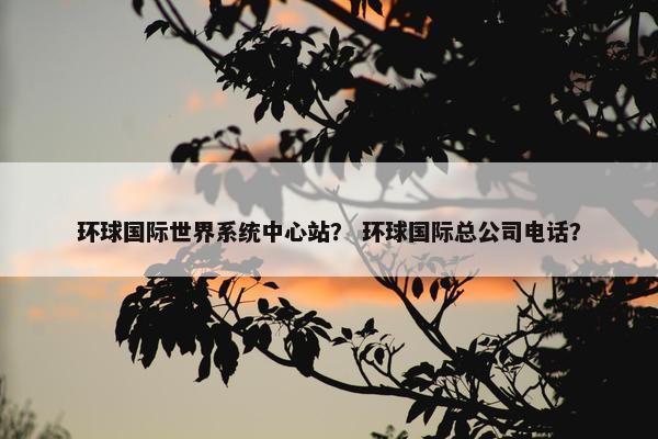 环球国际世界系统中心站？ 环球国际总公司电话？