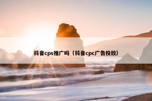 抖音cps推广吗（抖音cpc广告投放）