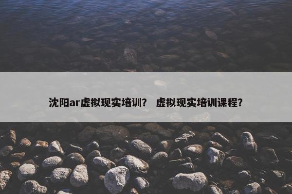 沈阳ar虚拟现实培训？ 虚拟现实培训课程？