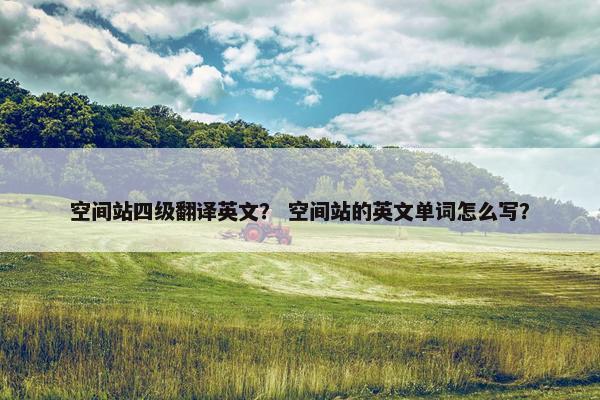 空间站四级翻译英文？ 空间站的英文单词怎么写？