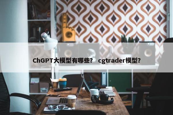 ChGPT大模型有哪些？ cgtrader模型？