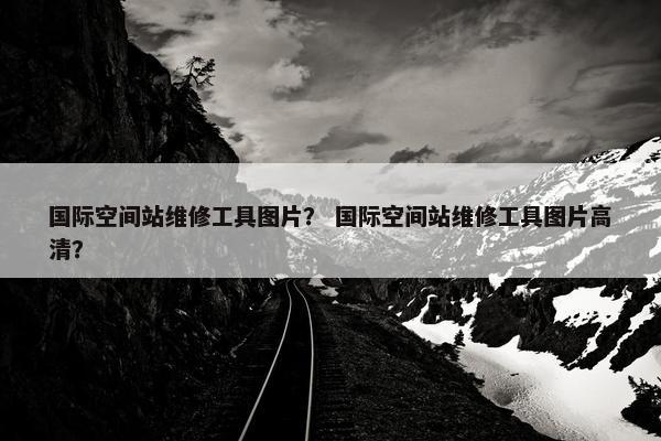 国际空间站维修工具图片？ 国际空间站维修工具图片高清？