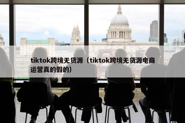 tiktok跨境无货源（tiktok跨境无货源电商运营真的假的）