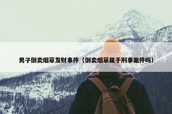 男子倒卖烟草发财事件（倒卖烟草属于刑事案件吗）
