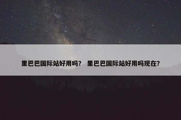 里巴巴国际站好用吗？ 里巴巴国际站好用吗现在？