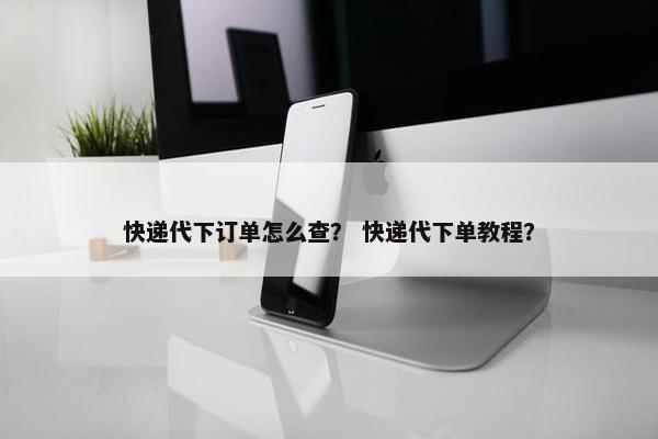 快递代下订单怎么查？ 快递代下单教程？