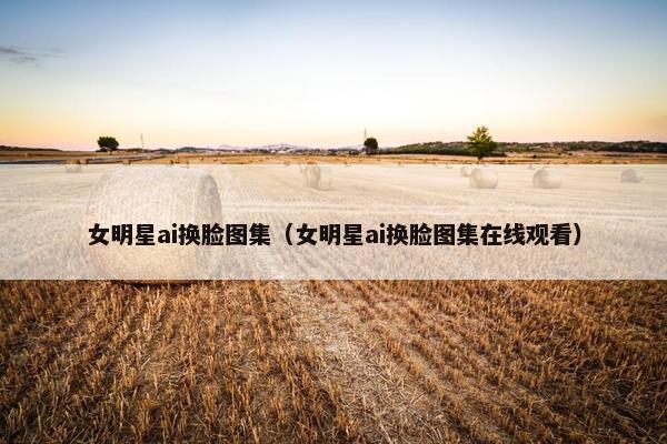 女明星ai换脸图集（女明星ai换脸图集在线观看）