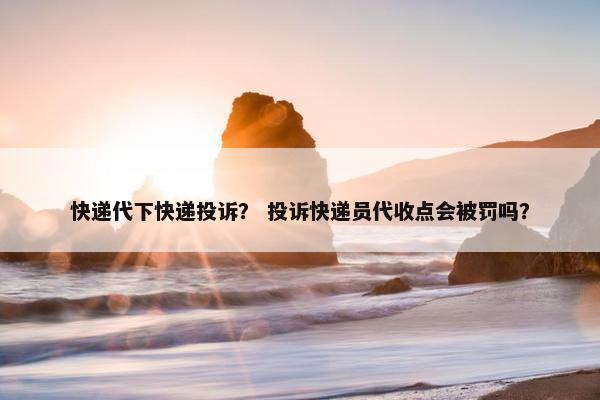 快递代下快递投诉？ 投诉快递员代收点会被罚吗？