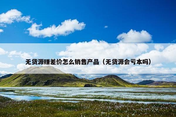无货源赚差价怎么销售产品（无货源会亏本吗）