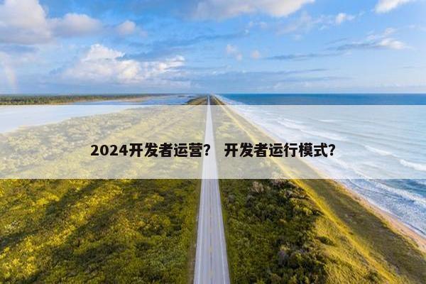 2024开发者运营？ 开发者运行模式？