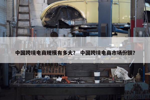 中国跨境电商规模有多大？ 中国跨境电商市场份额？