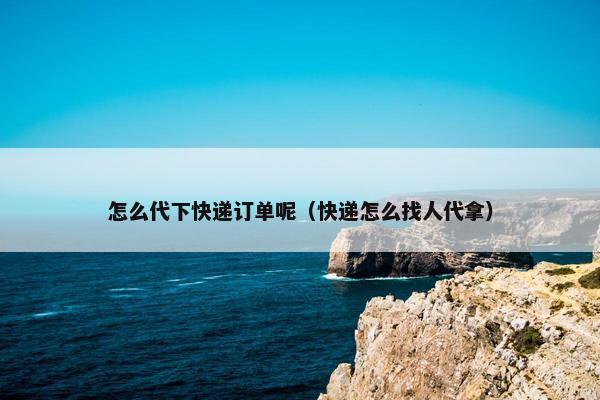 怎么代下快递订单呢（快递怎么找人代拿）