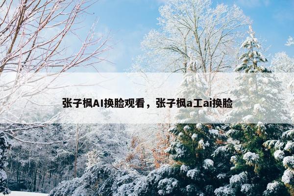 张子枫AI换脸观看，张子枫a工ai换脸