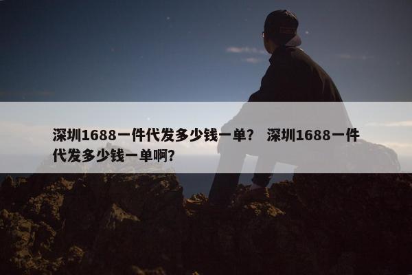 深圳1688一件代发多少钱一单？ 深圳1688一件代发多少钱一单啊？