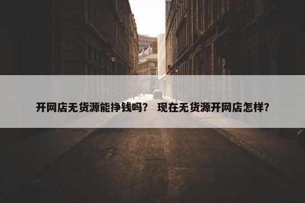 开网店无货源能挣钱吗？ 现在无货源开网店怎样？