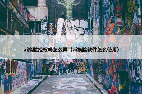 ai换脸授权吗怎么弄（ai换脸软件怎么使用）